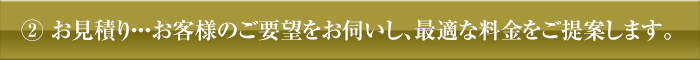 ②お見積り・・・お客様のご要望をお伺いし、最適な料金をご提案します。